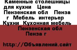 Каменные столешницы для кухни › Цена ­ 9 000 - Пензенская обл., Пенза г. Мебель, интерьер » Кухни. Кухонная мебель   . Пензенская обл.,Пенза г.